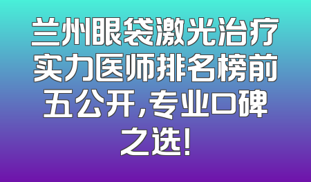 兰州眼袋激光治疗实力医师排名榜前五公开，专业口碑之选！