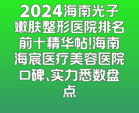 2024海南光子嫩肤整形医院排名前十精华帖！海南海宸医疗美容医院口碑、实力悉数盘点