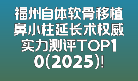 福州自体软骨移植鼻小柱延长术权威实力测评TOP10（2025）！