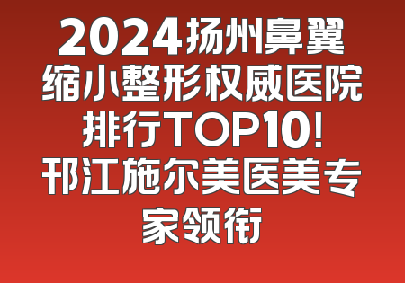 2024扬州鼻翼缩小整形权威医院排行TOP10！邗江施尔美医美专家领衔