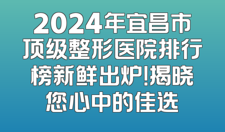 2024年宜昌市顶级整形医院排行榜新鲜出炉！揭晓您心中的佳选
