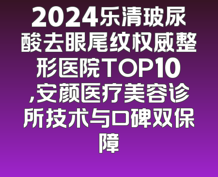 2024乐清玻尿酸去眼尾纹权威整形医院TOP10，安颜医疗美容诊所技术与口碑双保障