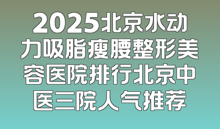 2025北京水动力吸脂瘦腰整形美容医院排行北京中医三院人气推荐