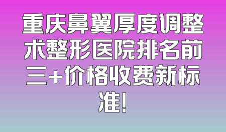 重庆鼻翼厚度调整术整形医院排名前三+价格收费新标准!