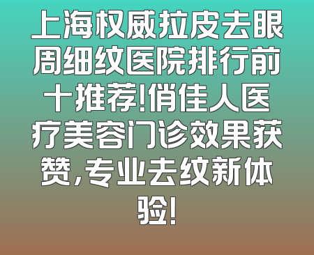 上海权威拉皮去眼周细纹医院排行前十推荐！俏佳人医疗美容门诊效果获赞，专业去纹新体验！