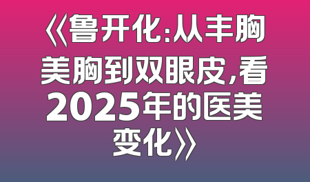 《鲁开化：从丰胸美胸到双眼皮，看2025年的医美变化》