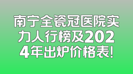 南宁全瓷冠医院实力人行榜及2024年出炉价格表！