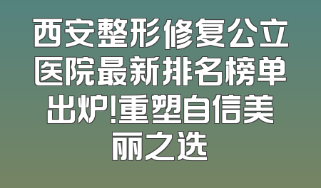 西安整形修复公立医院最新排名榜单出炉！重塑自信美丽之选