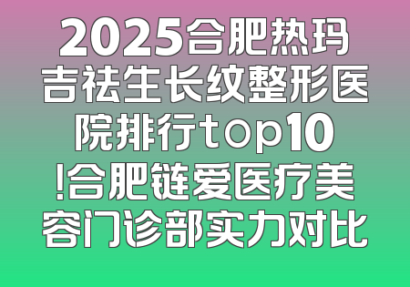 2025合肥热玛吉祛生长纹整形医院排行top10！合肥链爱医疗美容门诊部实力对比