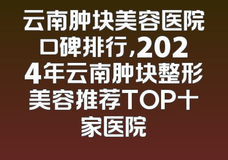 云南肿块美容医院口碑排行，2024年云南肿块整形美容推荐TOP十家医院