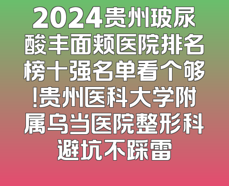 2024贵州玻尿酸丰面颊医院排名榜十强名单看个够！贵州医科大学附属乌当医院整形科避坑不踩雷
