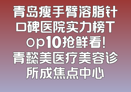 青岛瘦手臂溶脂针口碑医院实力榜Top10抢鲜看！青懿美医疗美容诊所成焦点中心