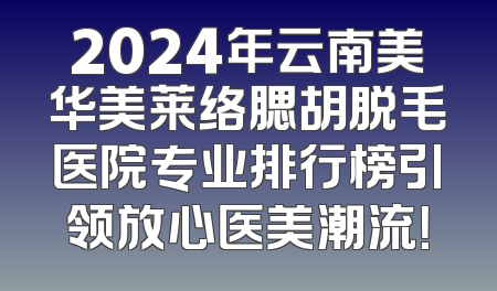 2024年云南美华美莱络腮胡脱毛医院专业排行榜引领放心医美潮流！