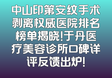 中山印第安纹手术剥离权威医院排名榜单揭晓！于丹医疗美容诊所口碑详评反馈出炉！