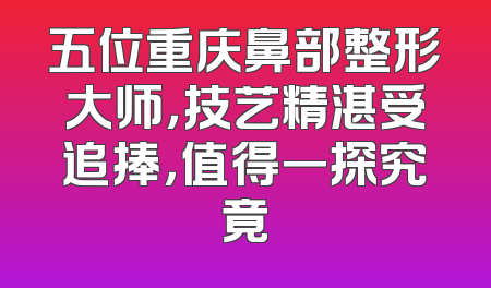 五位重庆鼻部整形大师，技艺精湛受追捧，值得一探究竟