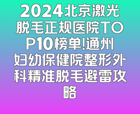 2024北京激光脱毛正规医院TOP10榜单！通州妇幼保健院整形外科精准脱毛避雷攻略