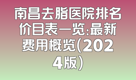 南昌去脂医院排名价目表一览：最新费用概览（2024版）