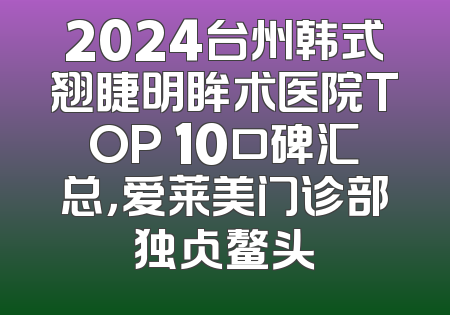 2024台州韩式翘睫明眸术医院TOP 10口碑汇总，爱莱美门诊部独占鳌头