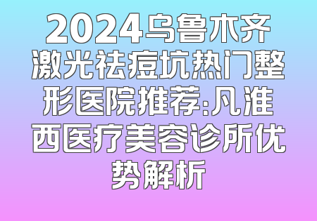 2024乌鲁木齐激光祛痘坑热门整形医院推荐：凡淮西医疗美容诊所优势解析