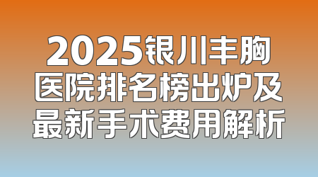 2025银川丰胸医院排名榜出炉及最新手术费用解析