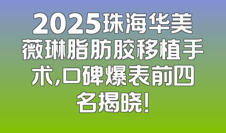2025珠海华美薇琳脂肪胶移植手术，口碑爆表前四名揭晓！