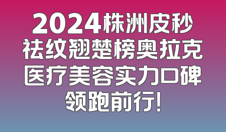 2024株洲皮秒祛纹翘楚榜奥拉克医疗美容实力口碑领跑前行！