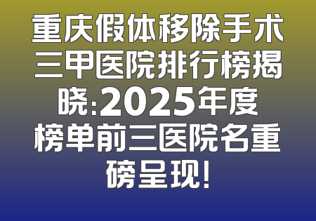 重庆假体移除手术三甲医院排行榜揭晓：2025年度榜单前三医院名重磅呈现！