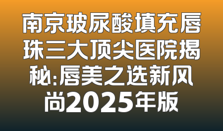 南京玻尿酸填充唇珠三大顶尖医院揭秘：唇美之选新风尚2025年版
