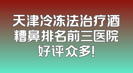 天津冷冻法治疗酒糟鼻排名前三医院好评众多!