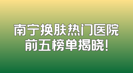 南宁换肤热门医院前五榜单揭晓！