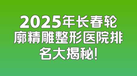 2025年长春轮廓精雕整形医院排名大揭秘！