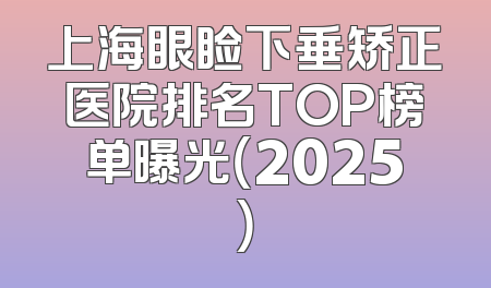 上海眼睑下垂矫正医院排名TOP榜单曝光（2025）