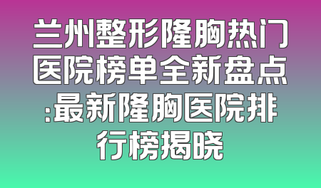 兰州整形隆胸热门医院榜单全新盘点：最新隆胸医院排行榜揭晓