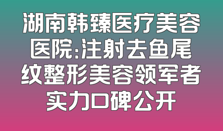 湖南韩臻医疗美容医院：注射去鱼尾纹整形美容领军者实力口碑公开