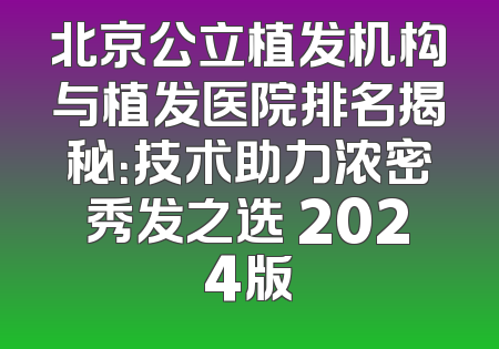 北京公立植发机构与植发医院排名揭秘：技术助力浓密秀发之选 2024版
