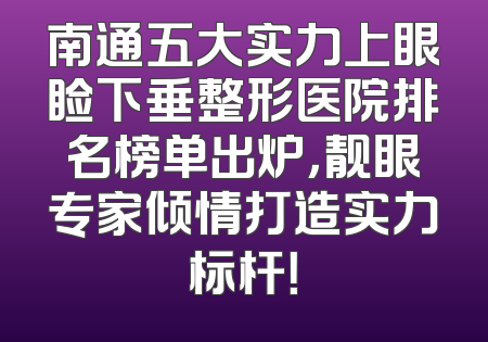 南通五大实力上眼睑下垂整形医院排名榜单出炉，靓眼专家倾情打造实力标杆！