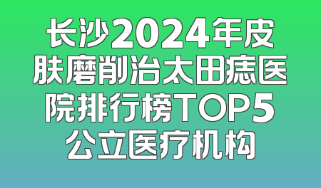 长沙2024年皮肤磨削治太田痣医院排行榜TOP5公立医疗机构