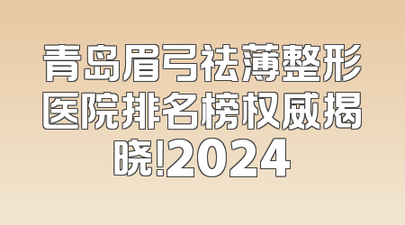 青岛眉弓祛薄整形医院排名榜权威揭晓！2024
