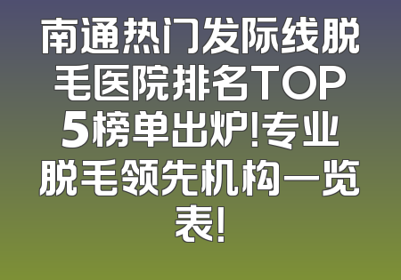 南通热门发际线脱毛医院排名TOP5榜单出炉！专业脱毛领先机构一览表！