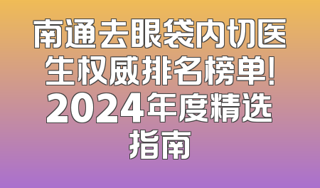 南通去眼袋内切医生权威排名榜单！2024年度精选指南