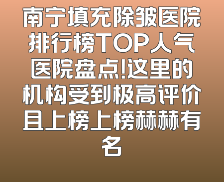南宁填充除皱医院排行榜TOP人气医院盘点！这里的机构受到极高评价且上榜上榜赫赫有名