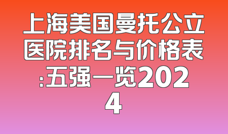 上海美国曼托公立医院排名与价格表：五强一览2024