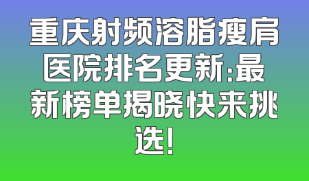 重庆射频溶脂瘦肩医院排名更新：最新榜单揭晓快来挑选！