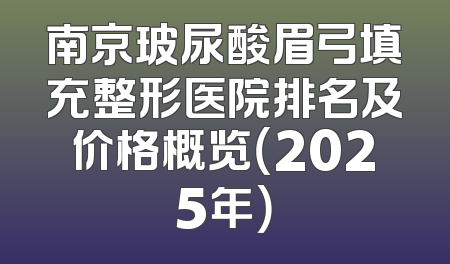 南京玻尿酸眉弓填充整形医院排名及价格概览（2025年）