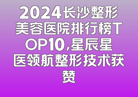 2024长沙整形美容医院排行榜TOP10，星辰星医领航整形技术获赞