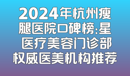 2024年杭州瘦腿医院口碑榜：星媞医疗美容门诊部权威医美机构推荐