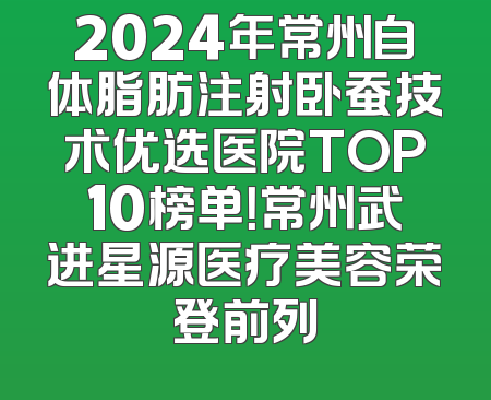 2024年常州自体脂肪注射卧蚕技术优选医院TOP10榜单！常州武进星源医疗美容荣登前列