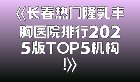 《长春热门隆乳丰胸医院排行2025版TOP5机构！》