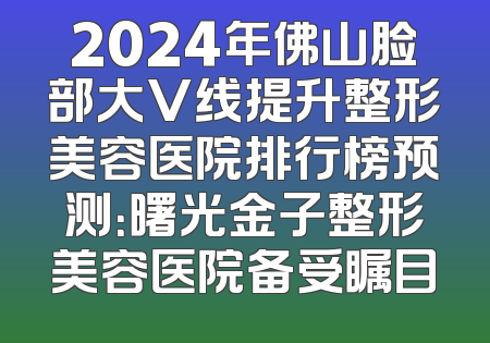 2024年佛山脸部大V线提升整形美容医院排行榜预测：曙光金子整形美容医院备受瞩目