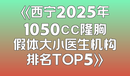 《西宁2025年1050cc隆胸假体大小医生机构排名TOP5》